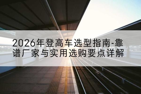 绥江登高车厂家推荐-2026年登高车选型指南-靠谱厂家与实用选购要点详解