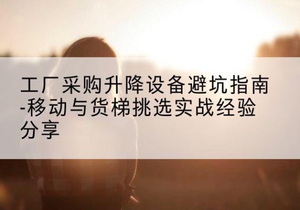 绥江移动式升降机怎么选-工厂采购升降设备避坑指南-移动与货梯挑选实战经验分享