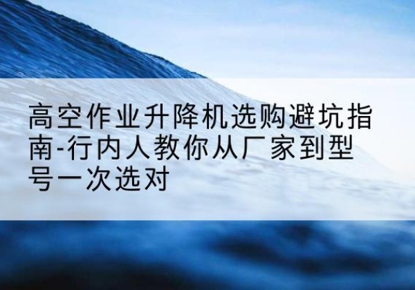 绥江升降平台厂家-高空作业升降机选购避坑指南-行内人教你从厂家到型号一次选对