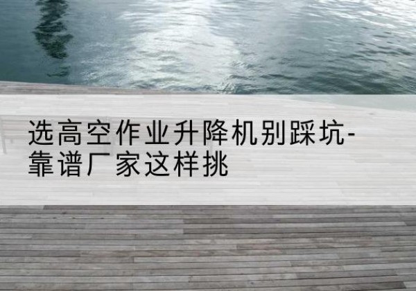 绥江剪叉式升降机厂家-选高空作业升降机别踩坑-靠谱厂家这样挑