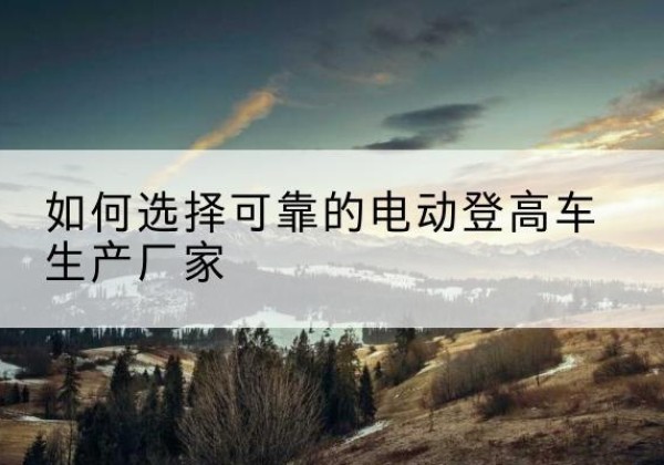 绥江电动登高车厂家-如何选择可靠的电动登高车生产厂家