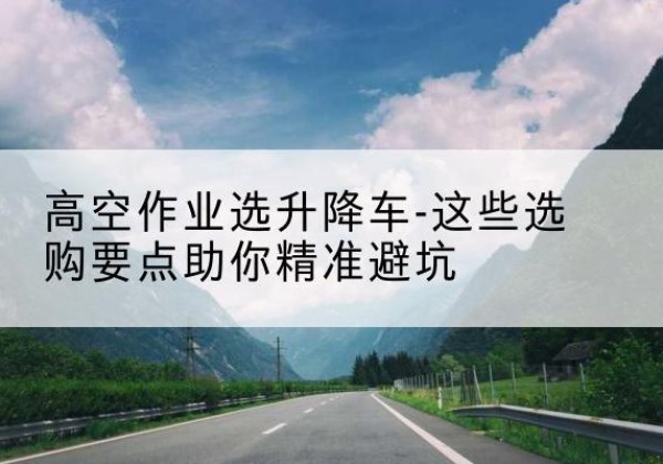 绥江升降车厂家-高空作业选升降车-这些选购要点助你*避坑