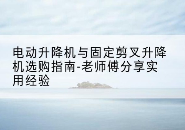 绥江电动升降机怎么选-电动升降机与固定剪叉升降机选购指南-老师傅分享实用经验