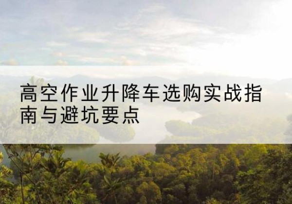 绥江升降车怎么选-高空作业升降车选购实战指南与避坑要点